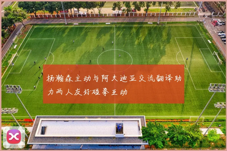 杨瀚森主动与阿夫迪亚交流翻译助力两人友好碰拳互动