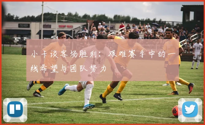 小卡谈客场胜利：艰难赛季中的一线希望与团队努力