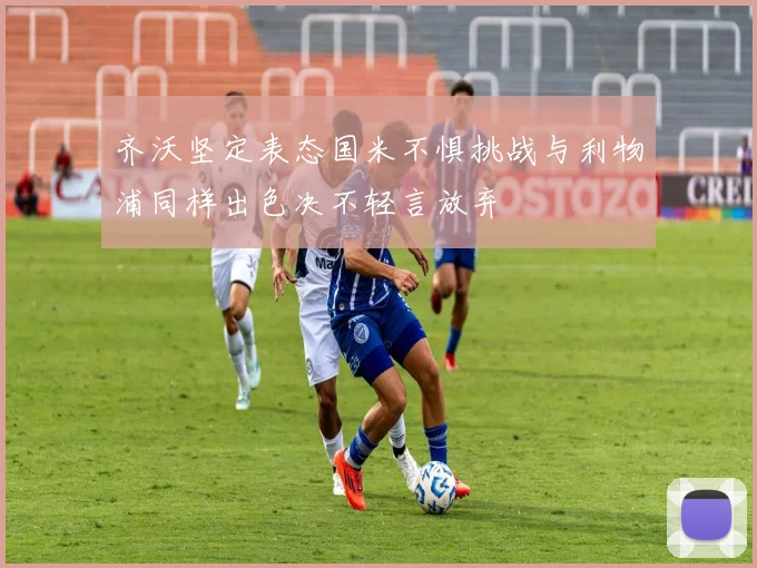 齐沃坚定表态国米不惧挑战与利物浦同样出色决不轻言放弃