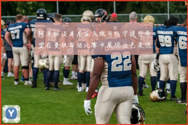 阿莫林谈库尼亚天赋与防守提升希望在曼联每场比赛中展现出色表现