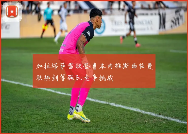加拉塔萨雷欲签鲁本内维斯面临曼联热刺等强队竞争挑战