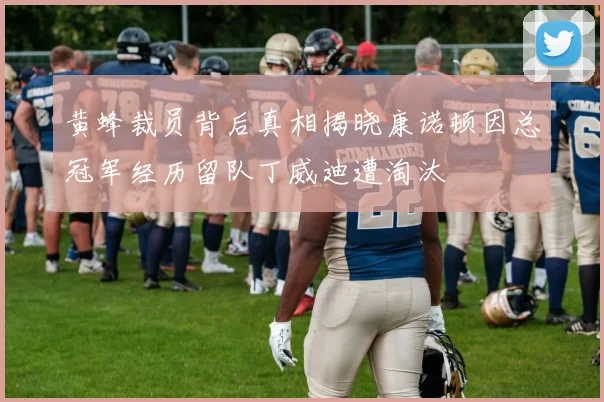 黄蜂裁员背后真相揭晓康诺顿因总冠军经历留队丁威迪遭淘汰