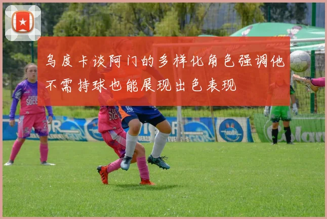 乌度卡谈阿门的多样化角色强调他不需持球也能展现出色表现