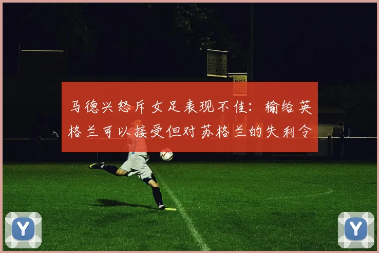 马德兴怒斥女足表现不佳：输给英格兰可以接受但对苏格兰的失利令人失望