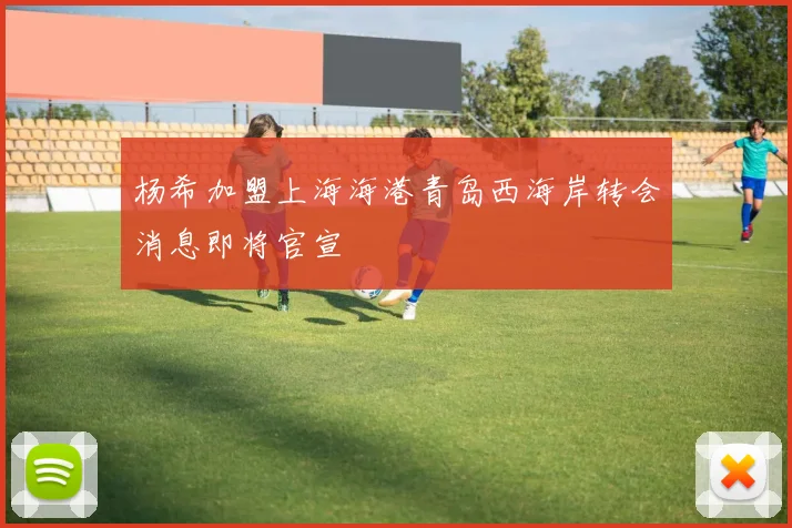 杨希加盟上海海港青岛西海岸转会消息即将官宣