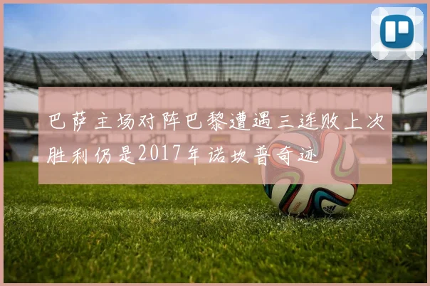 巴萨主场对阵巴黎遭遇三连败上次胜利仍是2017年诺坎普奇迹