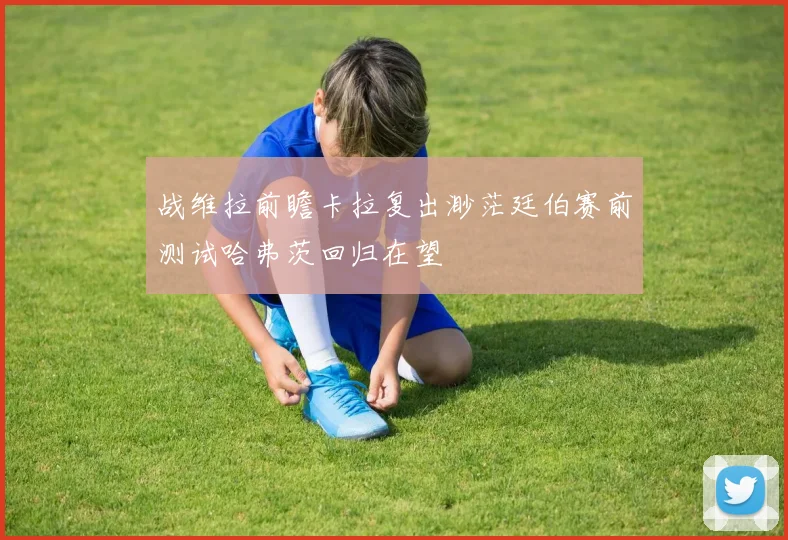 战维拉前瞻卡拉复出渺茫廷伯赛前测试哈弗茨回归在望
