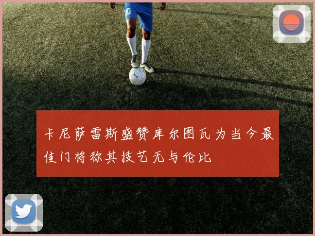 卡尼萨雷斯盛赞库尔图瓦为当今最佳门将称其技艺无与伦比