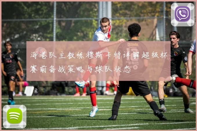 海港队主教练穆斯卡特详解超级杯赛前备战策略与球队状态