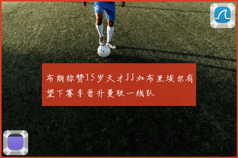 布朗称赞15岁天才JJ加布里埃尔有望下赛季晋升曼联一线队