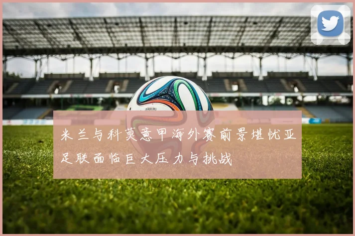 米兰与科莫意甲海外赛前景堪忧亚足联面临巨大压力与挑战