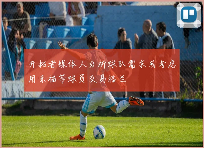 开拓者媒体人分析球队需求或考虑用乐福等球员交易格兰