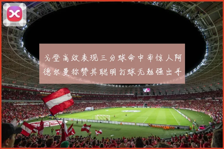 戈登高效表现三分球命中率惊人阿德尔曼称赞其聪明打球无勉强出手