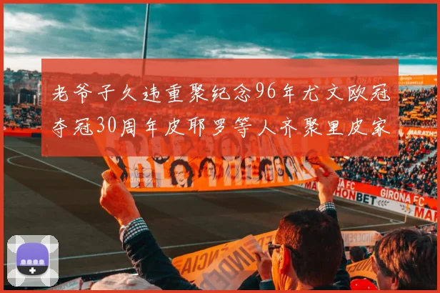 老爷子久违重聚纪念96年尤文欧冠夺冠30周年皮耶罗等人齐聚里皮家