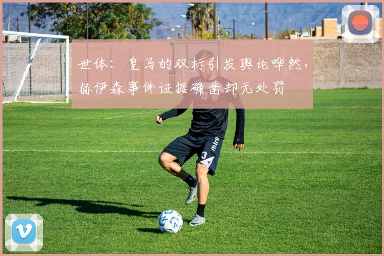 世体：皇马的双标引发舆论哗然，赫伊森事件证据确凿却无处罚