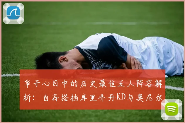 华子心目中的历史最佳五人阵容解析：自荐搭档库里乔丹KD与奥尼尔共襄盛举