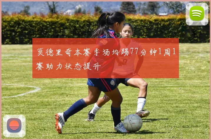 莫德里奇本赛季场均踢77分钟1周1赛助力状态提升
