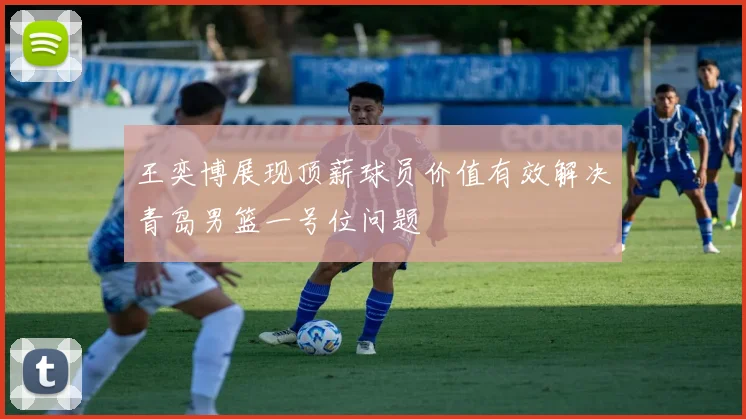 王奕博展现顶薪球员价值有效解决青岛男篮一号位问题