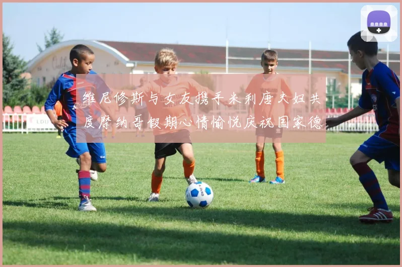 维尼修斯与女友携手米利唐夫妇共度摩纳哥假期心情愉悦庆祝国家德比胜利