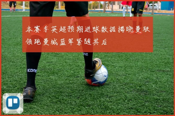 本赛季英超预期进球数据揭晓曼联领跑曼城蓝军紧随其后