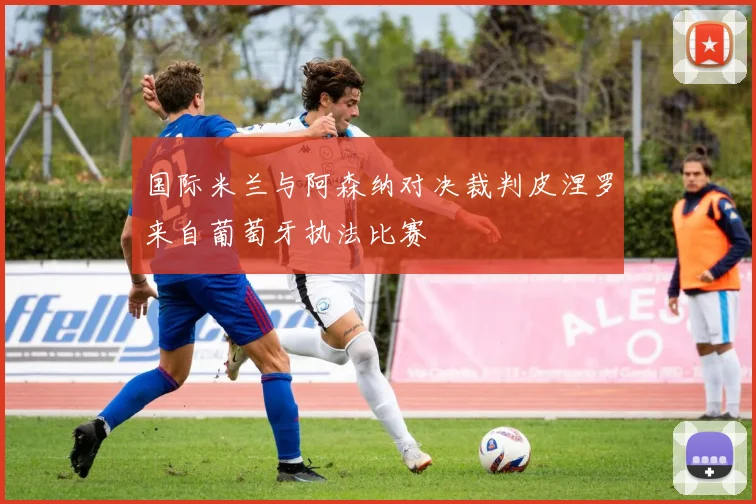 国际米兰与阿森纳对决裁判皮涅罗来自葡萄牙执法比赛