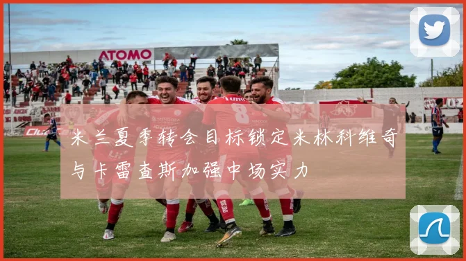米兰夏季转会目标锁定米林科维奇与卡雷查斯加强中场实力