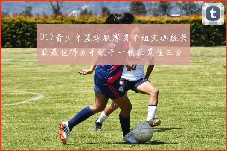 U17青少年篮球联赛男子组宋远航荣获最佳得分手张子一斩获最佳三分手称号