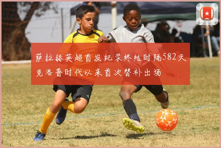 萨拉赫英超首发纪录终结时隔582天克洛普时代以来首次替补出场
