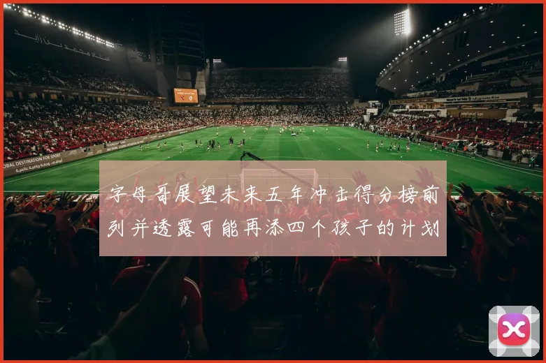 字母哥展望未来五年冲击得分榜前列并透露可能再添四个孩子的计划