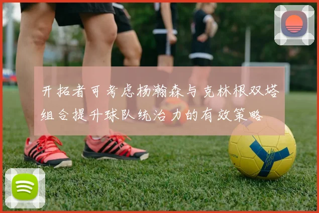 开拓者可考虑杨瀚森与克林根双塔组合提升球队统治力的有效策略