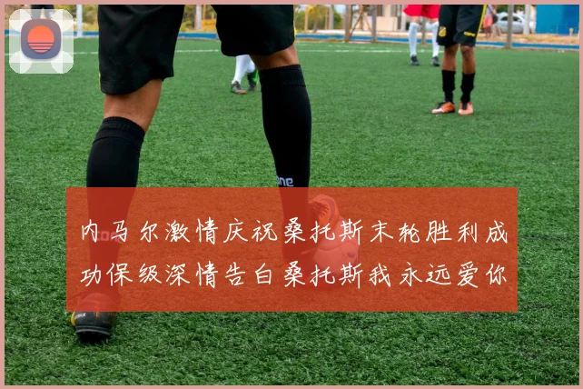 内马尔激情庆祝桑托斯末轮胜利成功保级深情告白桑托斯我永远爱你