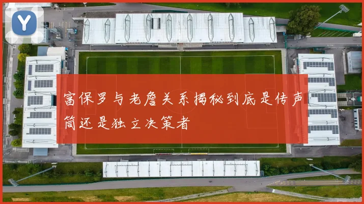 富保罗与老詹关系揭秘到底是传声筒还是独立决策者