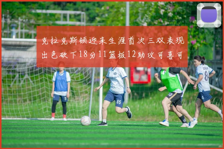 克拉克斯顿迎来生涯首次三双表现出色砍下18分11篮板12助攻可喜可贺