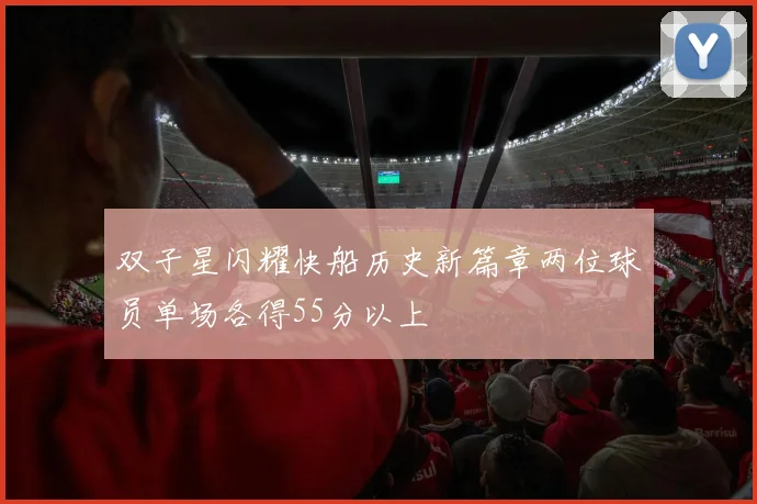 双子星闪耀快船历史新篇章两位球员单场各得55分以上