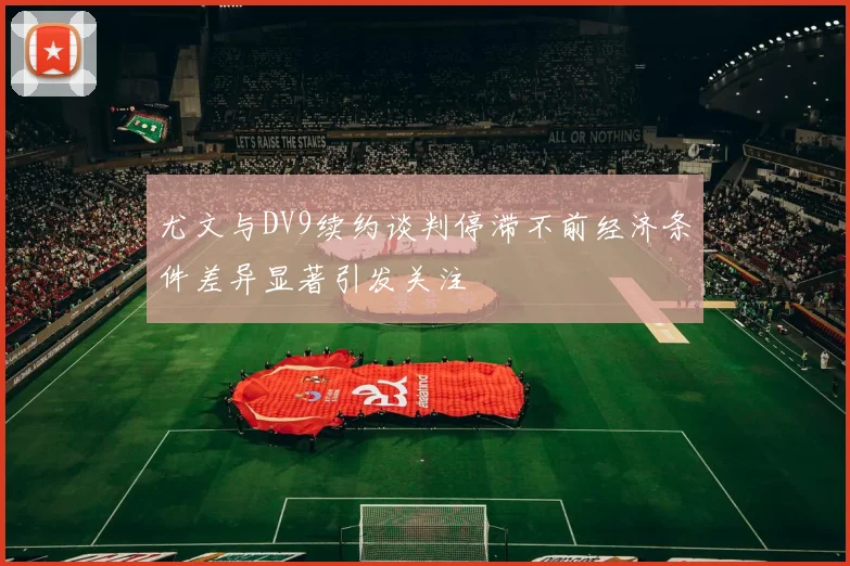 尤文与DV9续约谈判停滞不前经济条件差异显著引发关注