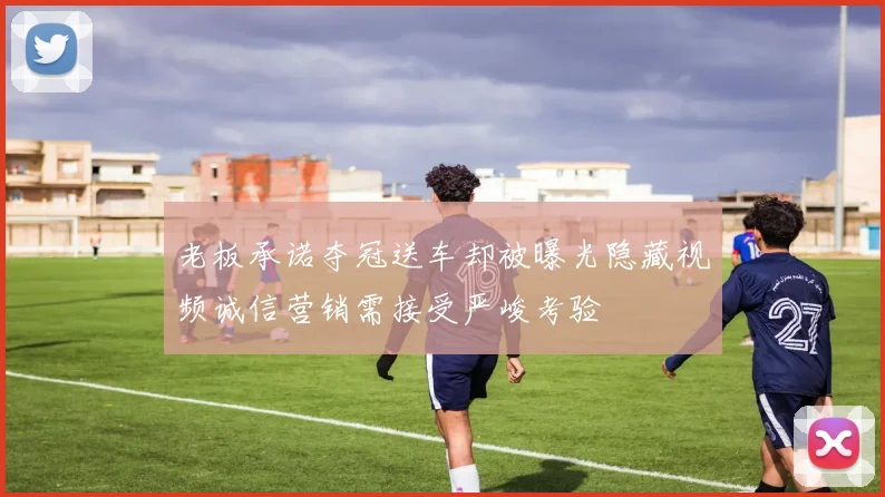 老板承诺夺冠送车却被曝光隐藏视频诚信营销需接受严峻考验