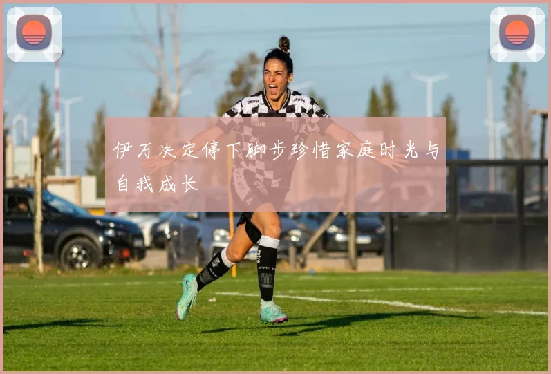伊万决定停下脚步珍惜家庭时光与自我成长